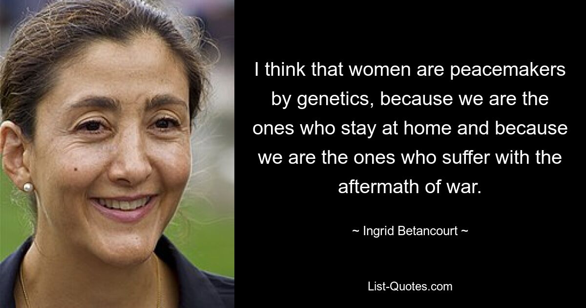 I think that women are peacemakers by genetics, because we are the ones who stay at home and because we are the ones who suffer with the aftermath of war. — © Ingrid Betancourt