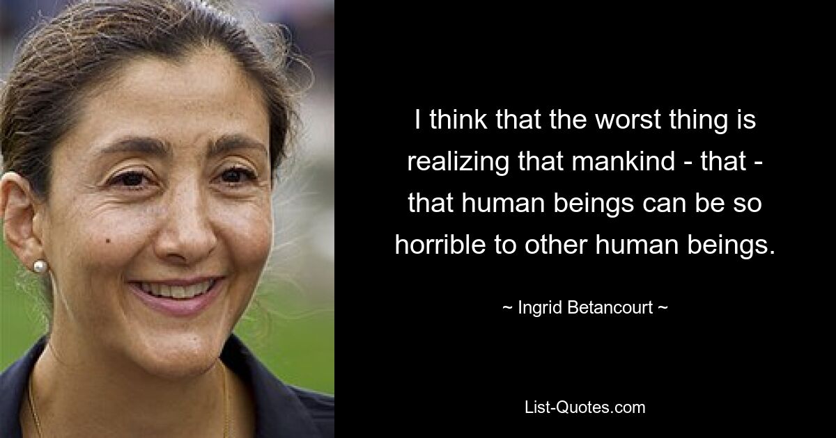 I think that the worst thing is realizing that mankind - that - that human beings can be so horrible to other human beings. — © Ingrid Betancourt