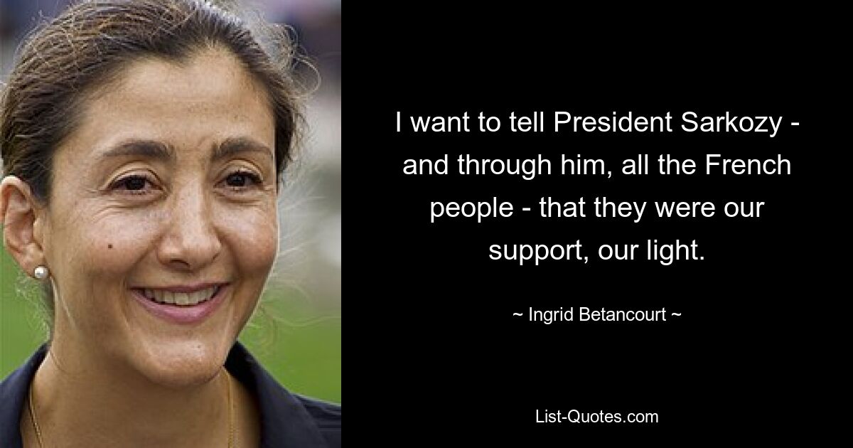 I want to tell President Sarkozy - and through him, all the French people - that they were our support, our light. — © Ingrid Betancourt