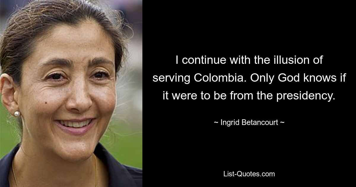 I continue with the illusion of serving Colombia. Only God knows if it were to be from the presidency. — © Ingrid Betancourt