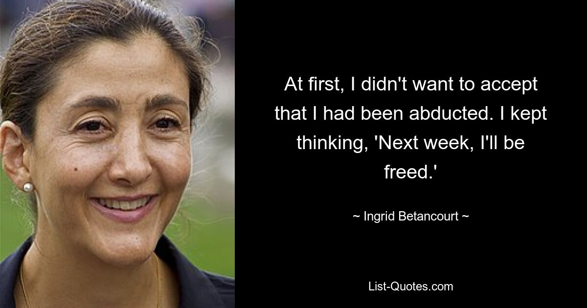 At first, I didn't want to accept that I had been abducted. I kept thinking, 'Next week, I'll be freed.' — © Ingrid Betancourt