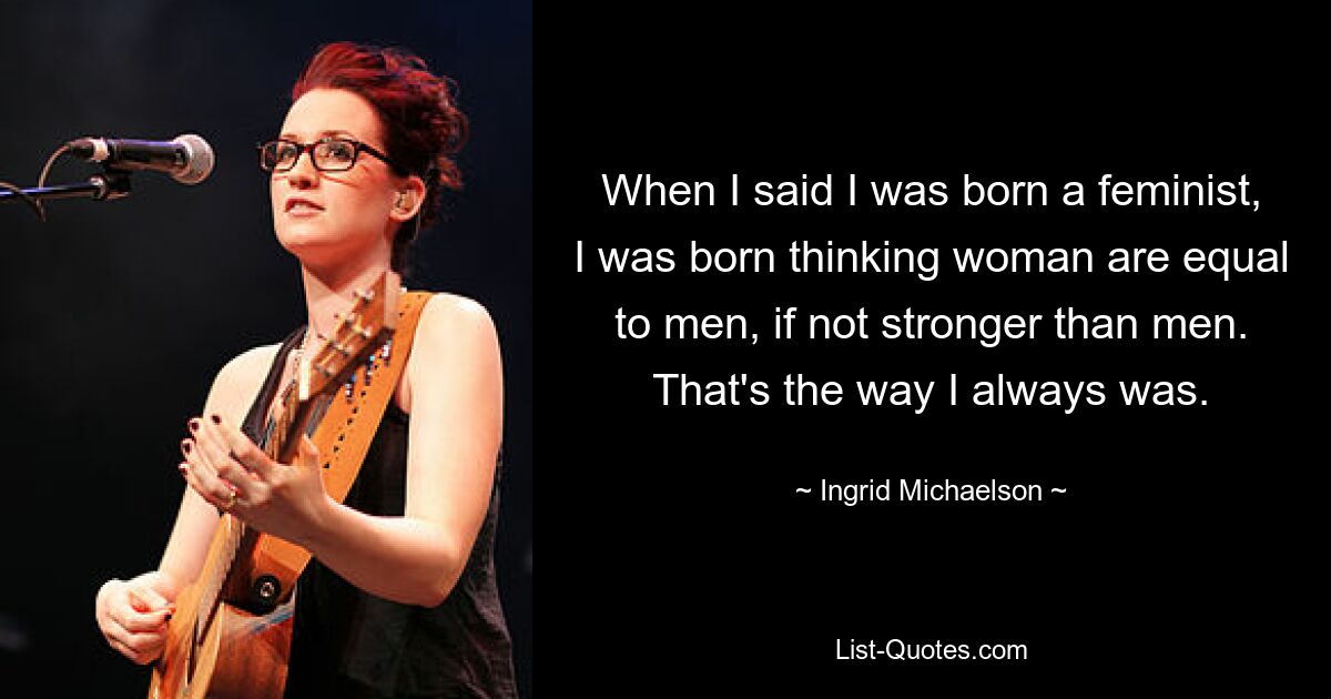 When I said I was born a feminist, I was born thinking woman are equal to men, if not stronger than men. That's the way I always was. — © Ingrid Michaelson