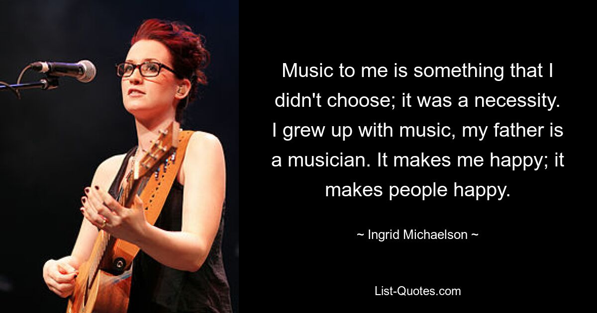 Music to me is something that I didn't choose; it was a necessity. I grew up with music, my father is a musician. It makes me happy; it makes people happy. — © Ingrid Michaelson