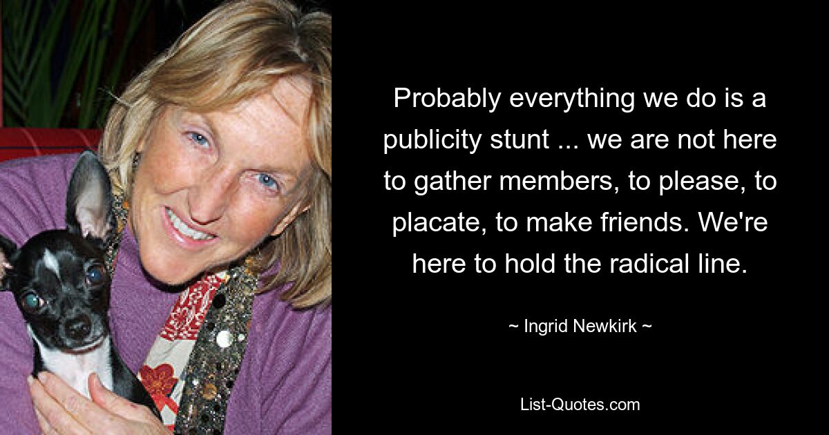 Probably everything we do is a publicity stunt ... we are not here to gather members, to please, to placate, to make friends. We're here to hold the radical line. — © Ingrid Newkirk