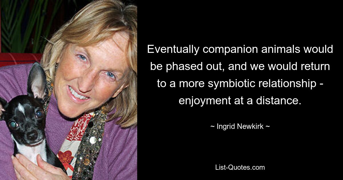 Eventually companion animals would be phased out, and we would return to a more symbiotic relationship - enjoyment at a distance. — © Ingrid Newkirk