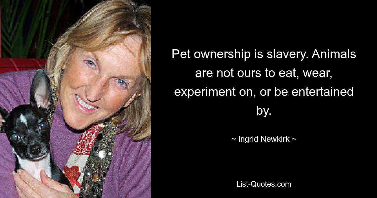 Pet ownership is slavery. Animals are not ours to eat, wear, experiment on, or be entertained by. — © Ingrid Newkirk