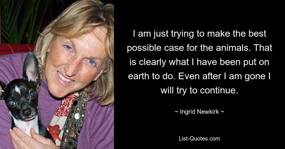 I am just trying to make the best possible case for the animals. That is clearly what I have been put on earth to do. Even after I am gone I will try to continue. — © Ingrid Newkirk