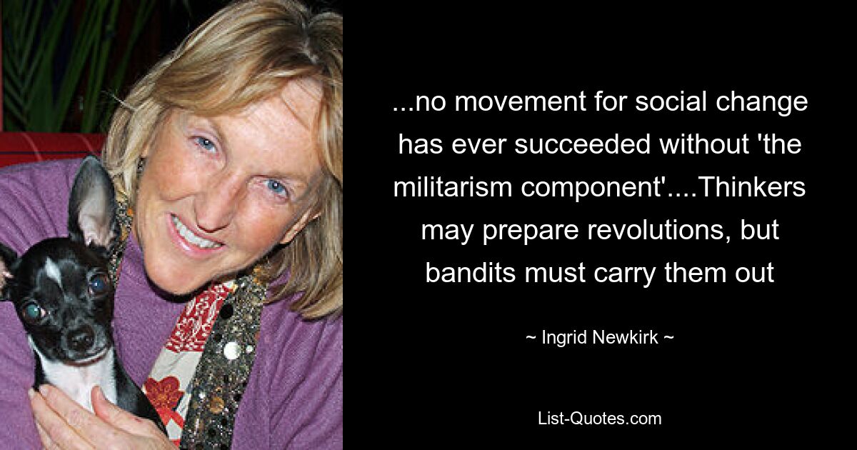 ...no movement for social change has ever succeeded without 'the militarism component'....Thinkers may prepare revolutions, but bandits must carry them out — © Ingrid Newkirk