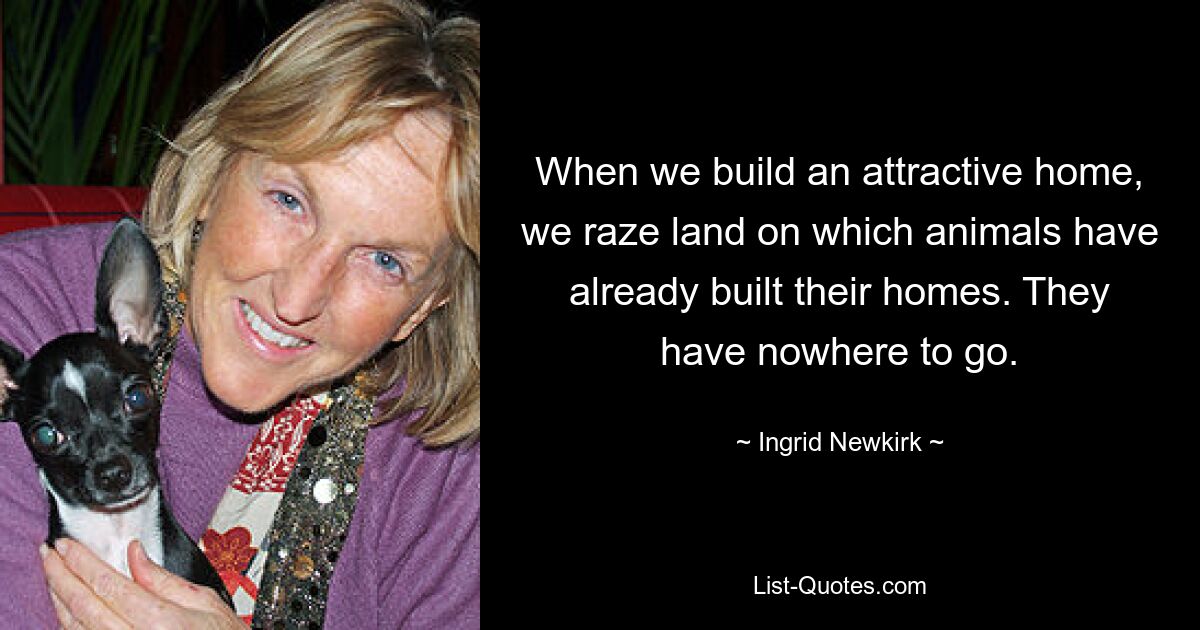 When we build an attractive home, we raze land on which animals have already built their homes. They have nowhere to go. — © Ingrid Newkirk