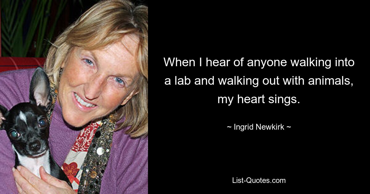 When I hear of anyone walking into a lab and walking out with animals, my heart sings. — © Ingrid Newkirk