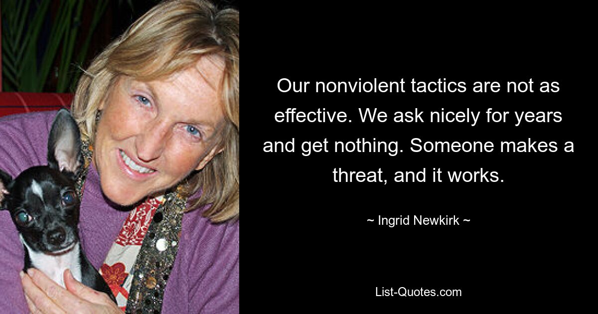 Our nonviolent tactics are not as effective. We ask nicely for years and get nothing. Someone makes a threat, and it works. — © Ingrid Newkirk