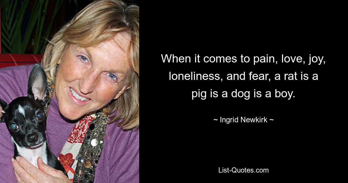 When it comes to pain, love, joy, loneliness, and fear, a rat is a pig is a dog is a boy. — © Ingrid Newkirk