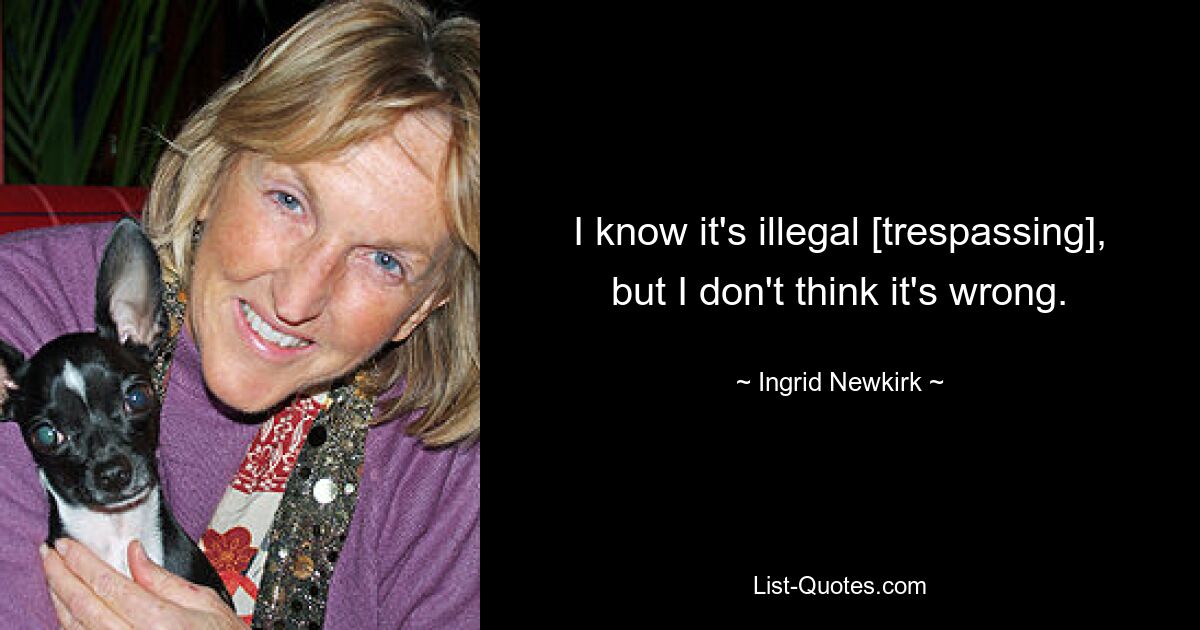 I know it's illegal [trespassing], but I don't think it's wrong. — © Ingrid Newkirk