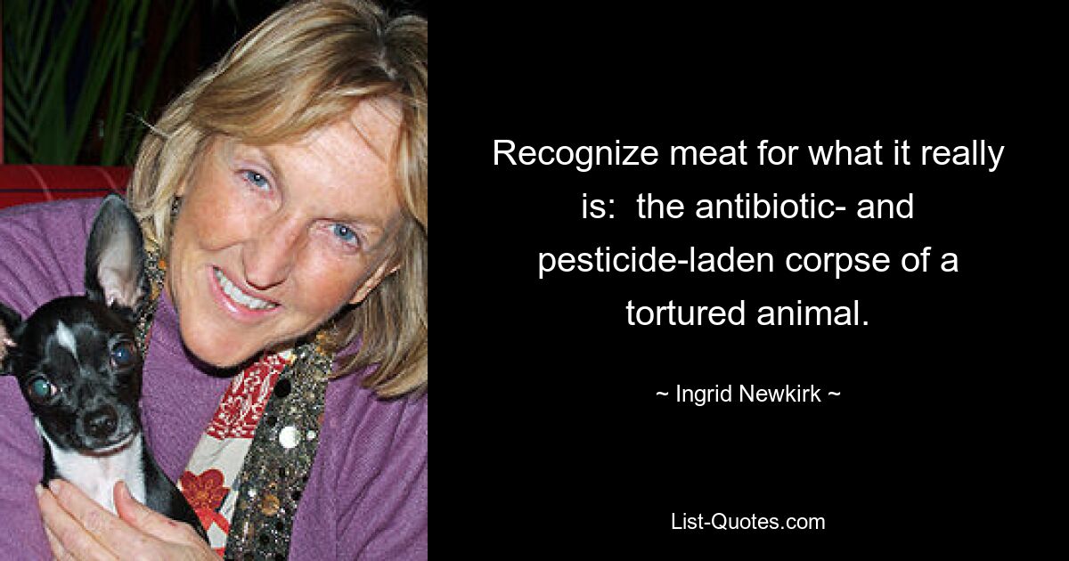 Recognize meat for what it really is:  the antibiotic- and pesticide-laden corpse of a tortured animal. — © Ingrid Newkirk