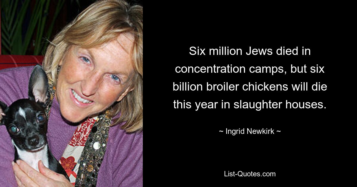 Six million Jews died in concentration camps, but six billion broiler chickens will die this year in slaughter houses. — © Ingrid Newkirk