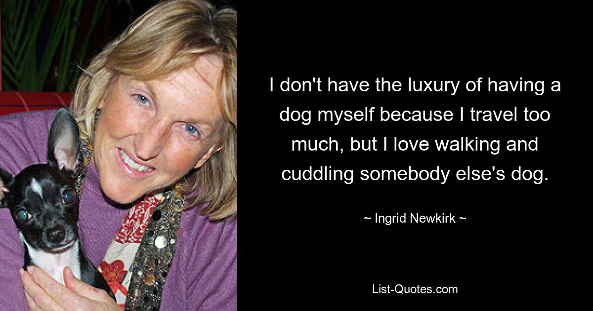 I don't have the luxury of having a dog myself because I travel too much, but I love walking and cuddling somebody else's dog. — © Ingrid Newkirk