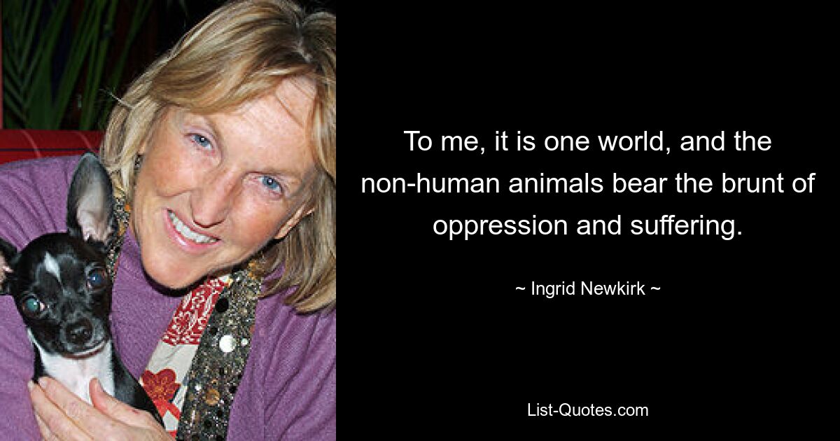 To me, it is one world, and the non-human animals bear the brunt of oppression and suffering. — © Ingrid Newkirk