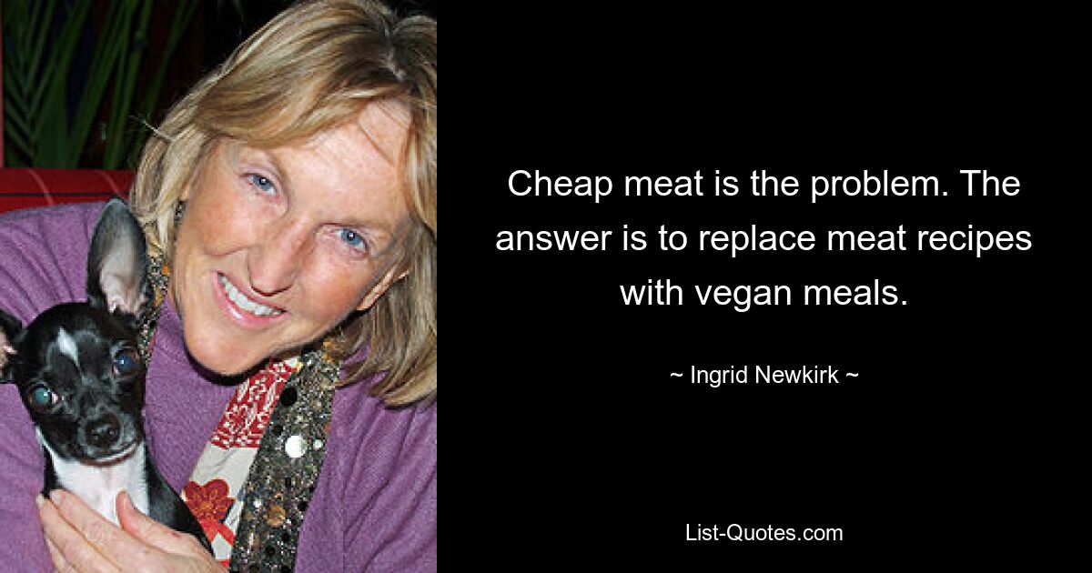 Cheap meat is the problem. The answer is to replace meat recipes with vegan meals. — © Ingrid Newkirk