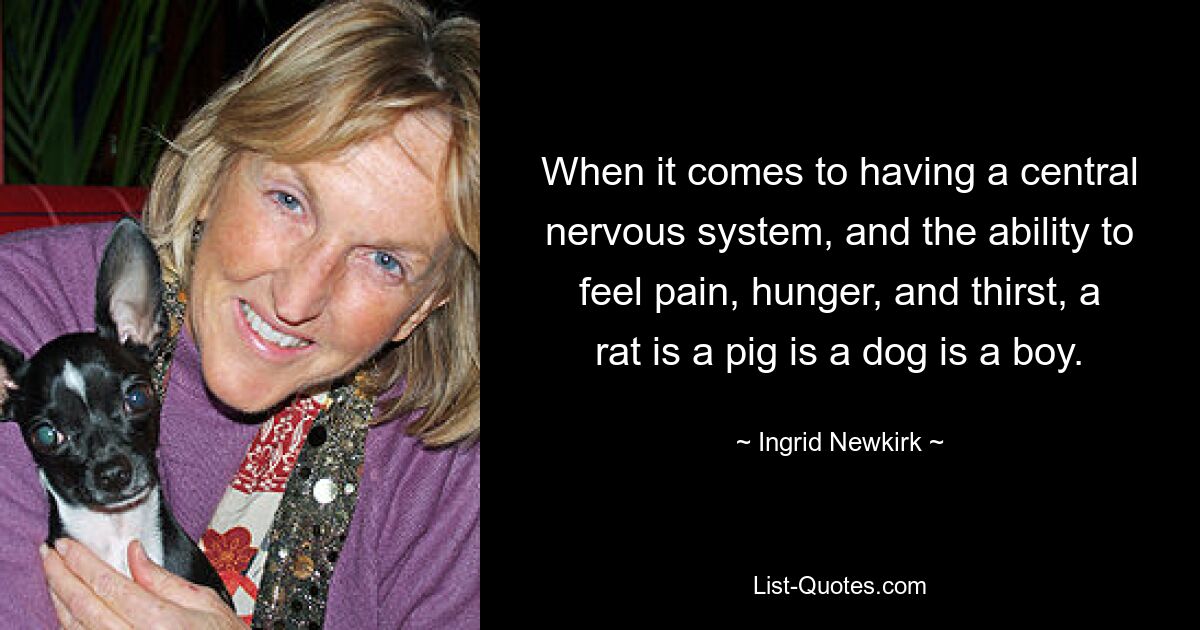 When it comes to having a central nervous system, and the ability to feel pain, hunger, and thirst, a rat is a pig is a dog is a boy. — © Ingrid Newkirk