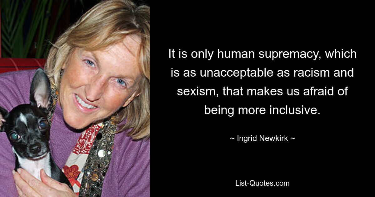 It is only human supremacy, which is as unacceptable as racism and sexism, that makes us afraid of being more inclusive. — © Ingrid Newkirk