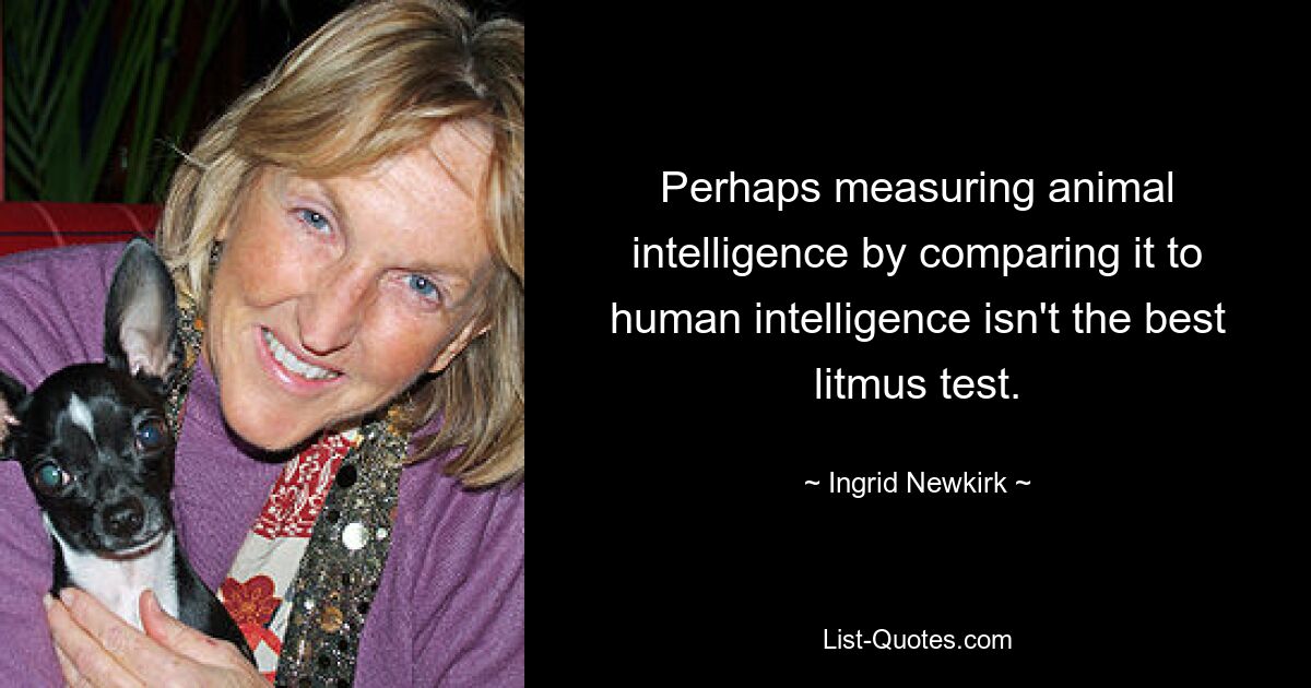 Perhaps measuring animal intelligence by comparing it to human intelligence isn't the best litmus test. — © Ingrid Newkirk