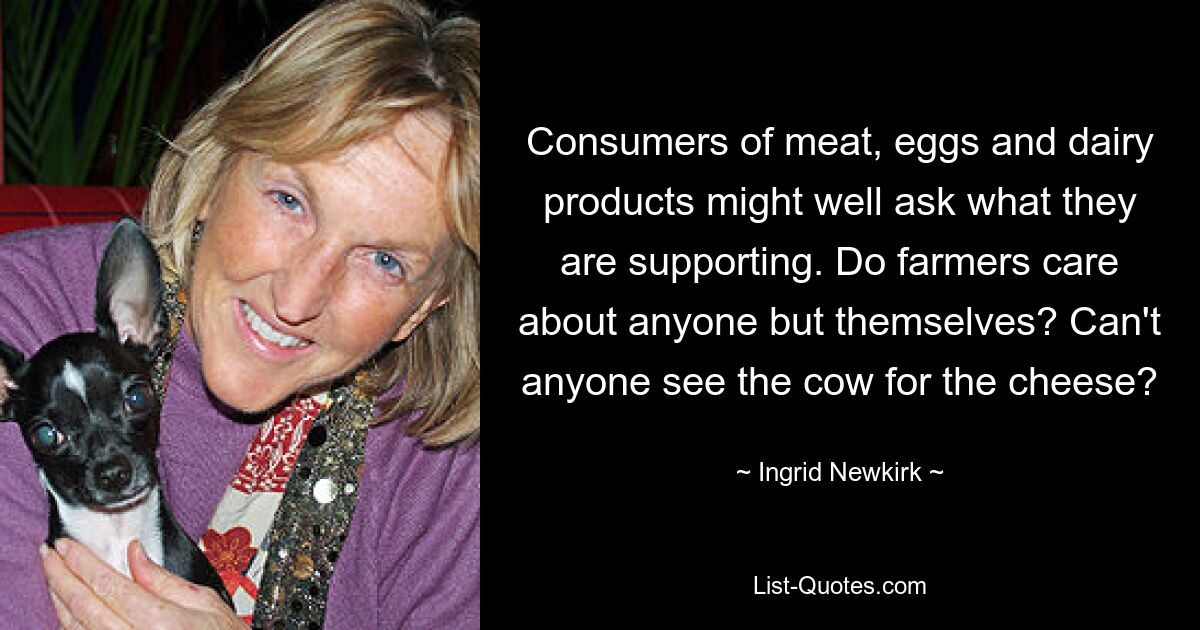 Consumers of meat, eggs and dairy products might well ask what they are supporting. Do farmers care about anyone but themselves? Can't anyone see the cow for the cheese? — © Ingrid Newkirk