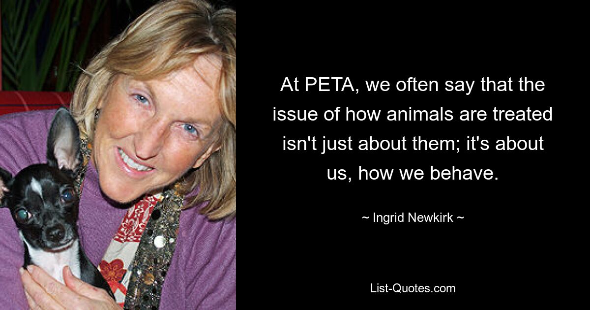 Bei PETA sagen wir oft, dass es bei der Frage, wie Tiere behandelt werden, nicht nur um sie geht; Es geht um uns, wie wir uns verhalten. — © Ingrid Newkirk 