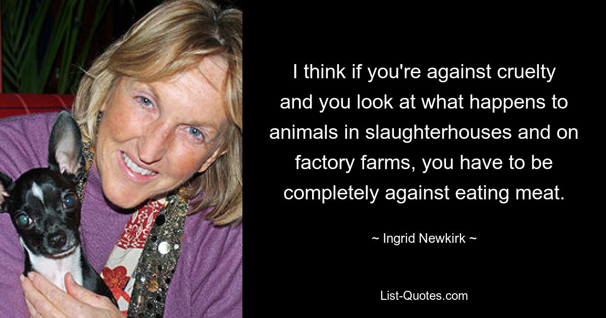 I think if you're against cruelty and you look at what happens to animals in slaughterhouses and on factory farms, you have to be completely against eating meat. — © Ingrid Newkirk