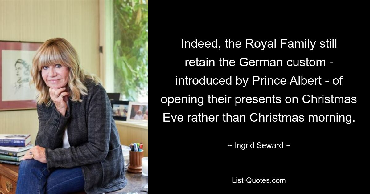 Indeed, the Royal Family still retain the German custom - introduced by Prince Albert - of opening their presents on Christmas Eve rather than Christmas morning. — © Ingrid Seward