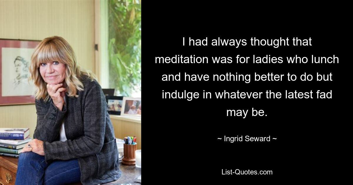 I had always thought that meditation was for ladies who lunch and have nothing better to do but indulge in whatever the latest fad may be. — © Ingrid Seward