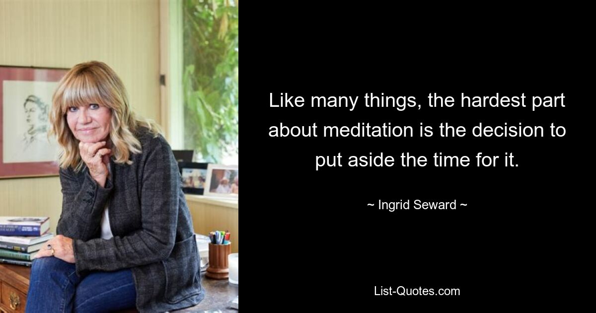 Like many things, the hardest part about meditation is the decision to put aside the time for it. — © Ingrid Seward