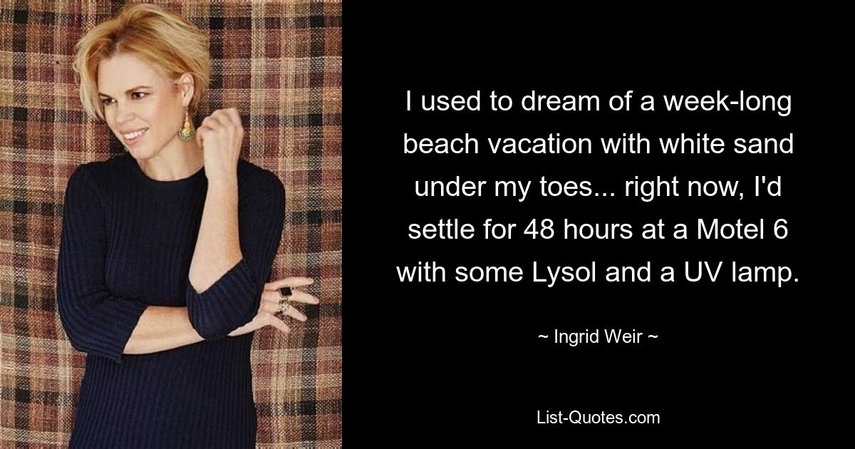 I used to dream of a week-long beach vacation with white sand under my toes... right now, I'd settle for 48 hours at a Motel 6 with some Lysol and a UV lamp. — © Ingrid Weir