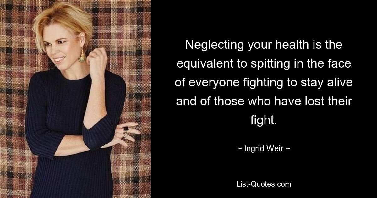 Neglecting your health is the equivalent to spitting in the face of everyone fighting to stay alive and of those who have lost their fight. — © Ingrid Weir