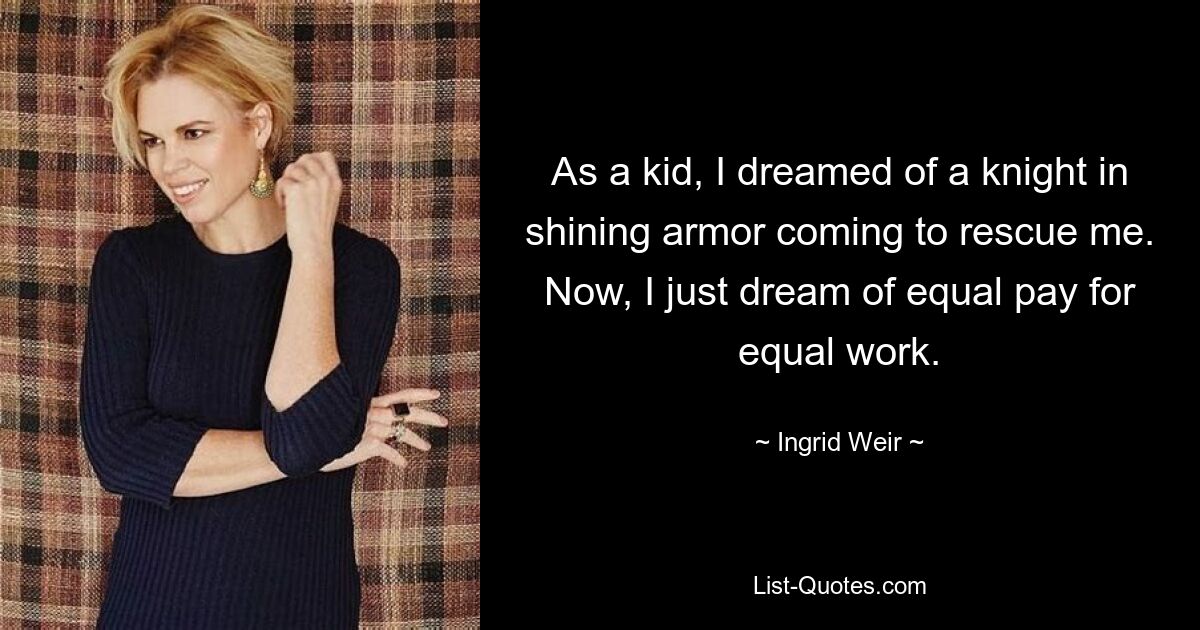 As a kid, I dreamed of a knight in shining armor coming to rescue me. Now, I just dream of equal pay for equal work. — © Ingrid Weir