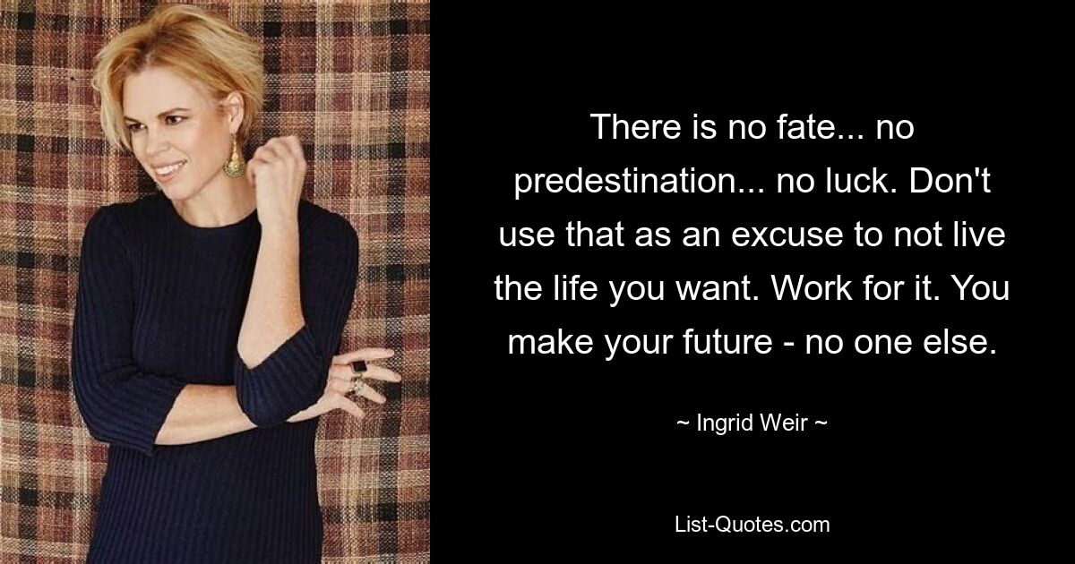 There is no fate... no predestination... no luck. Don't use that as an excuse to not live the life you want. Work for it. You make your future - no one else. — © Ingrid Weir