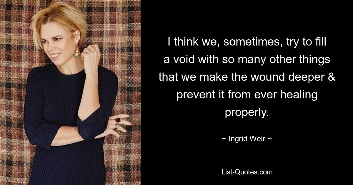 I think we, sometimes, try to fill a void with so many other things that we make the wound deeper & prevent it from ever healing properly. — © Ingrid Weir