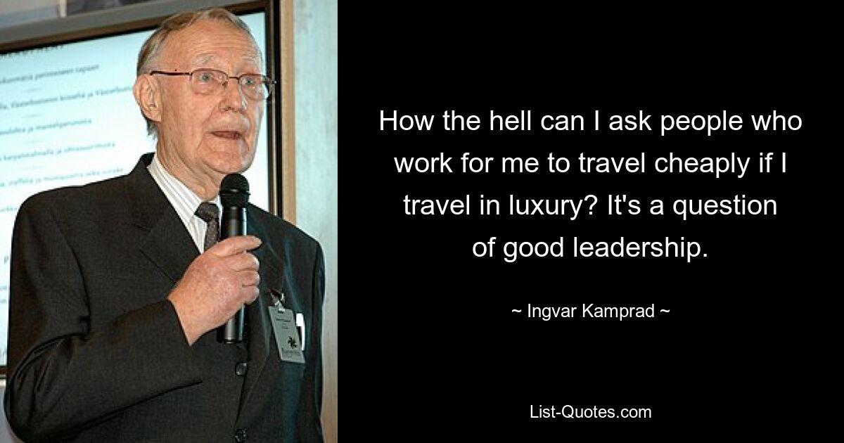 How the hell can I ask people who work for me to travel cheaply if I travel in luxury? It's a question of good leadership. — © Ingvar Kamprad