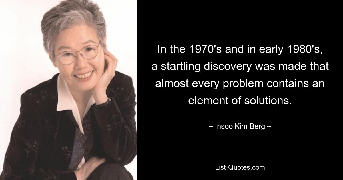 In the 1970's and in early 1980's, a startling discovery was made that almost every problem contains an element of solutions. — © Insoo Kim Berg