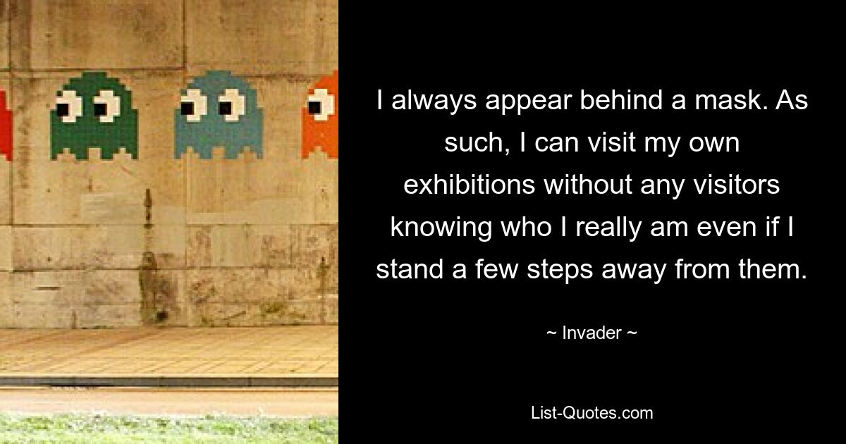 I always appear behind a mask. As such, I can visit my own exhibitions without any visitors knowing who I really am even if I stand a few steps away from them. — © Invader