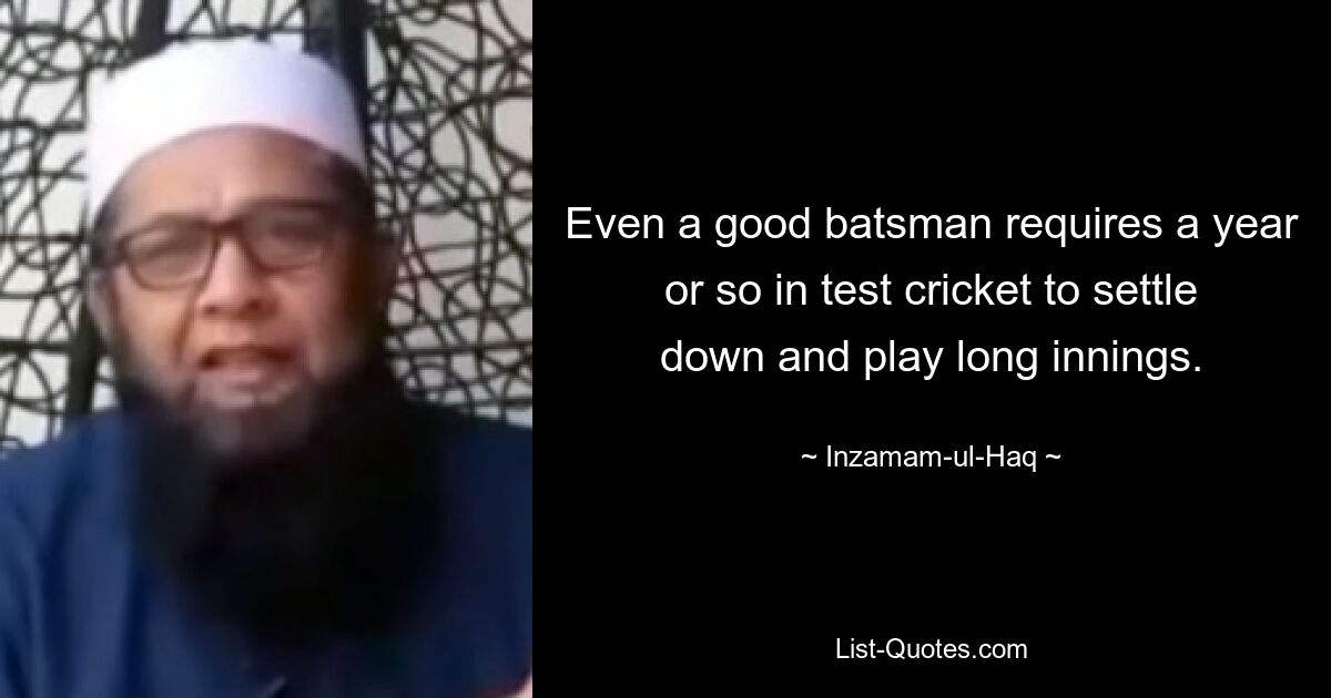 Even a good batsman requires a year or so in test cricket to settle down and play long innings. — © Inzamam-ul-Haq