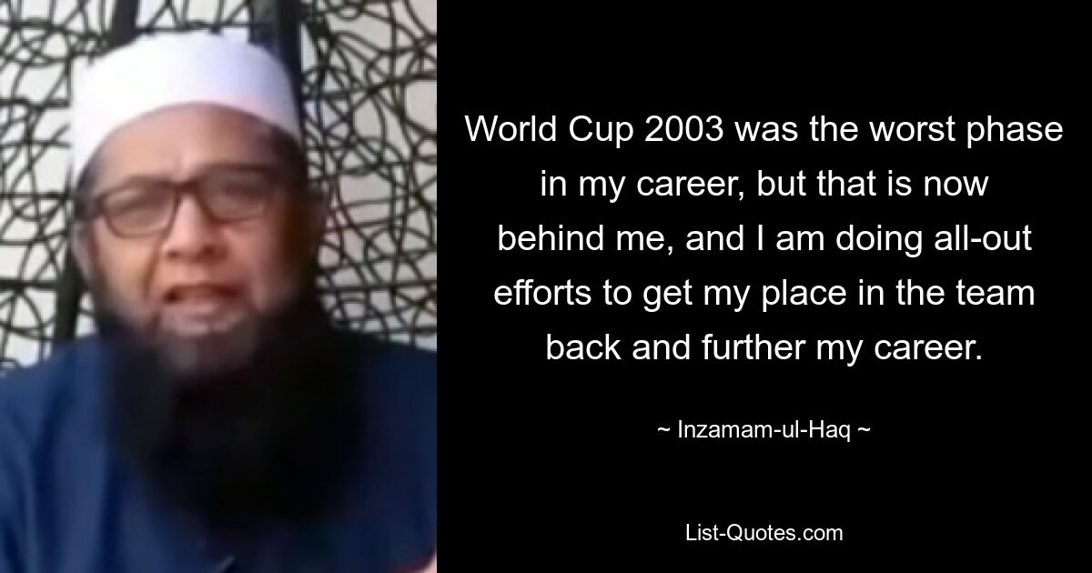 World Cup 2003 was the worst phase in my career, but that is now behind me, and I am doing all-out efforts to get my place in the team back and further my career. — © Inzamam-ul-Haq