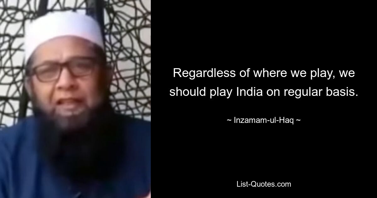 Regardless of where we play, we should play India on regular basis. — © Inzamam-ul-Haq