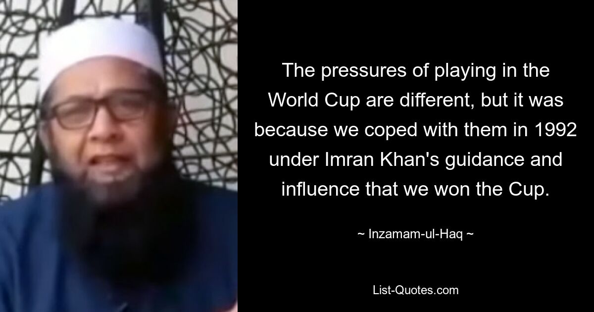 The pressures of playing in the World Cup are different, but it was because we coped with them in 1992 under Imran Khan's guidance and influence that we won the Cup. — © Inzamam-ul-Haq