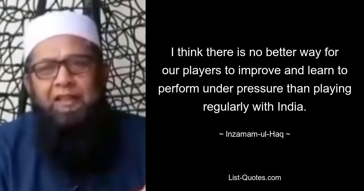 I think there is no better way for our players to improve and learn to perform under pressure than playing regularly with India. — © Inzamam-ul-Haq