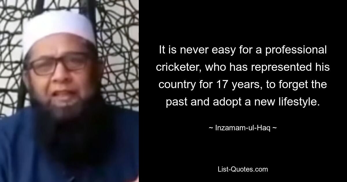 It is never easy for a professional cricketer, who has represented his country for 17 years, to forget the past and adopt a new lifestyle. — © Inzamam-ul-Haq