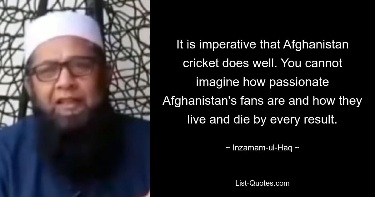 It is imperative that Afghanistan cricket does well. You cannot imagine how passionate Afghanistan's fans are and how they live and die by every result. — © Inzamam-ul-Haq