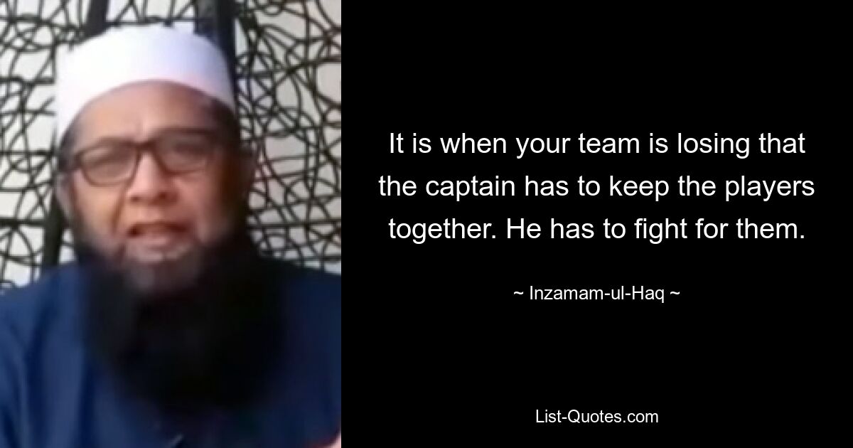 It is when your team is losing that the captain has to keep the players together. He has to fight for them. — © Inzamam-ul-Haq