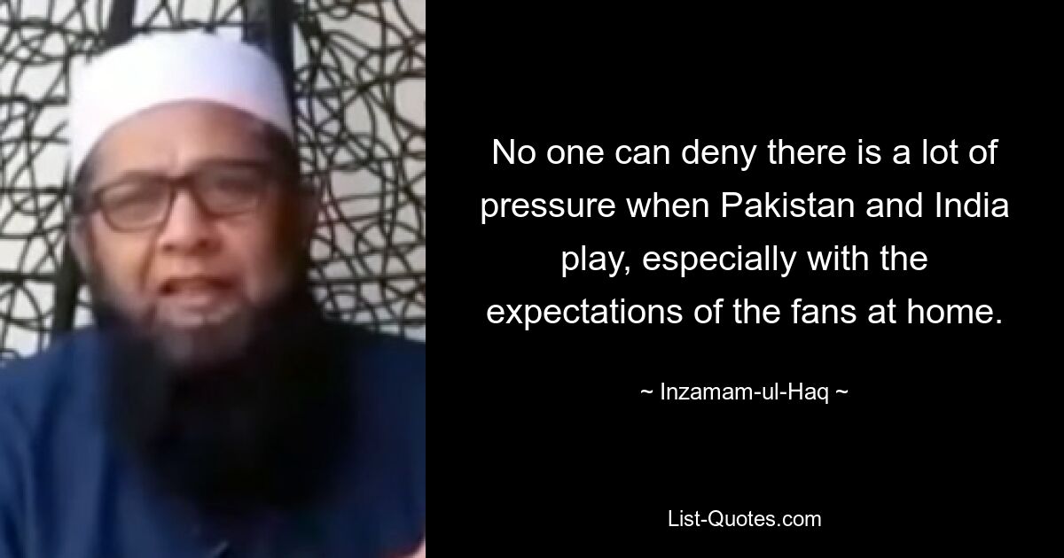 No one can deny there is a lot of pressure when Pakistan and India play, especially with the expectations of the fans at home. — © Inzamam-ul-Haq