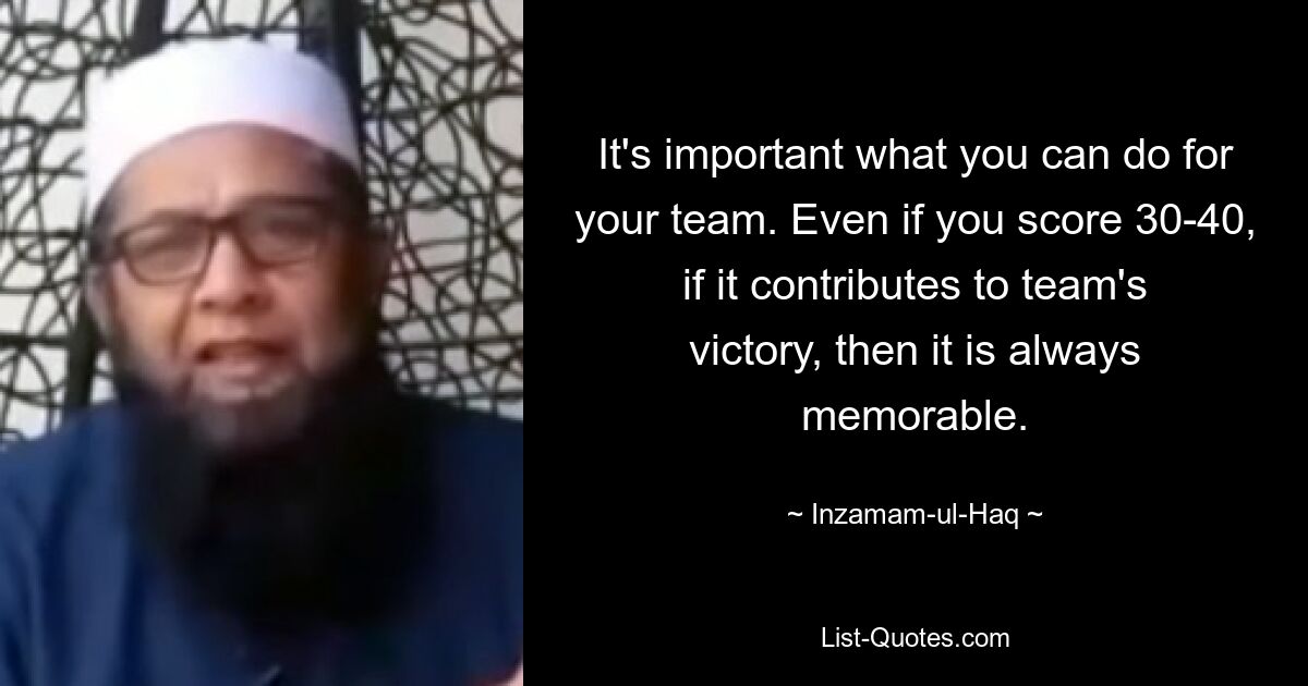 It's important what you can do for your team. Even if you score 30-40, if it contributes to team's victory, then it is always memorable. — © Inzamam-ul-Haq