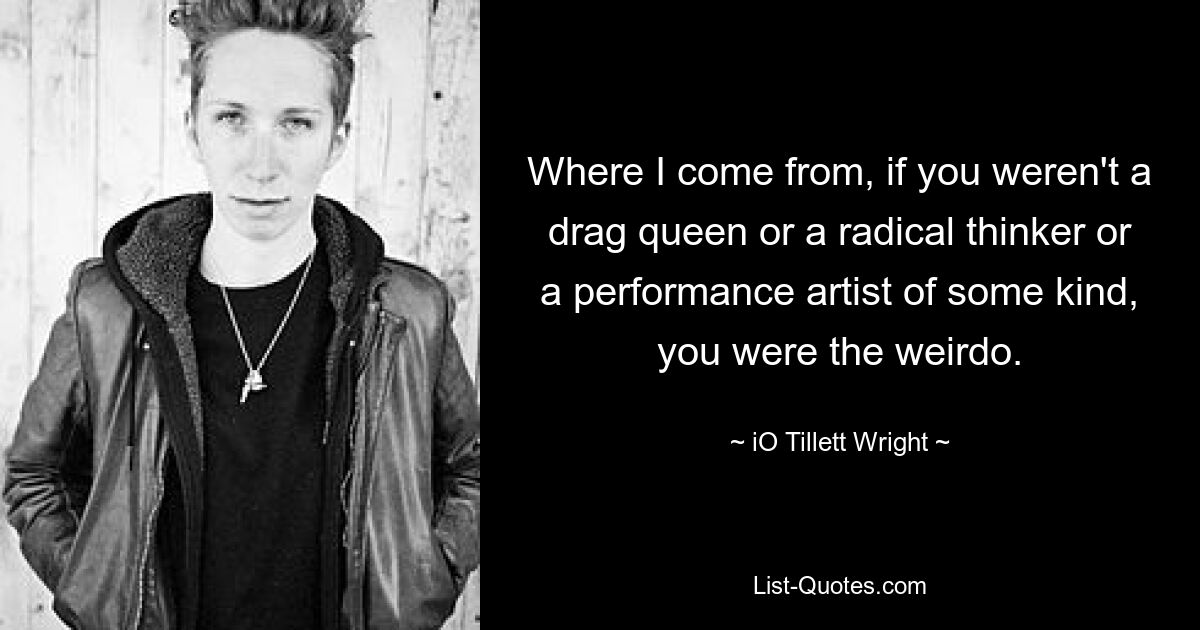 Where I come from, if you weren't a drag queen or a radical thinker or a performance artist of some kind, you were the weirdo. — © iO Tillett Wright